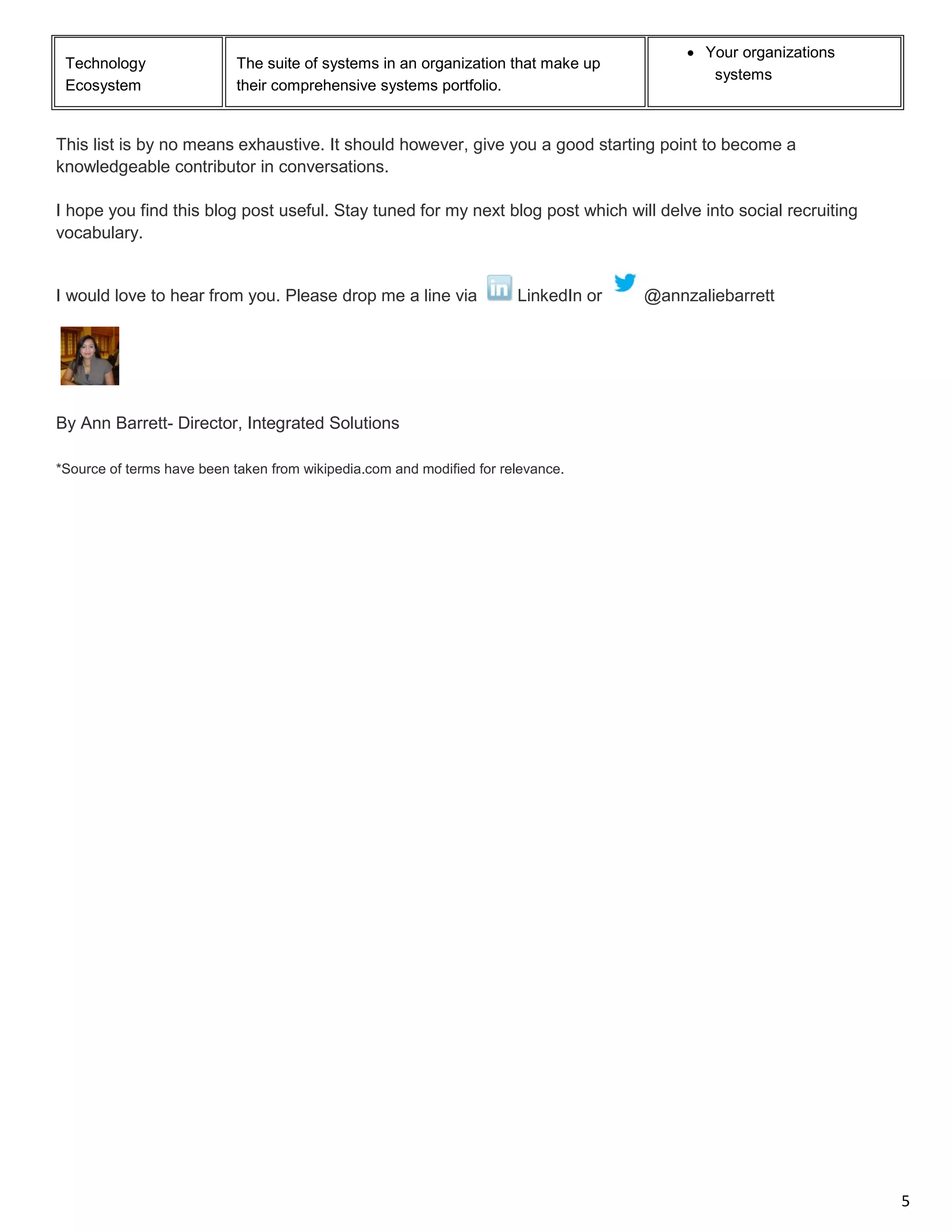 5 
Technology Ecosystem 
The suite of systems in an organization that make up their comprehensive systems portfolio. 
• Your organizations systems 
This list is by no means exhaustive. It should however, give you a good starting point to become a knowledgeable contributor in conversations. 
I hope you find this blog post useful. Stay tuned for my next blog post which will delve into social recruiting vocabulary. 
I would love to hear from you. Please drop me a line via LinkedIn or @annzaliebarrett 
By Ann Barrett- Director, Integrated Solutions 
*Source of terms have been taken from wikipedia.com and modified for relevance. 
