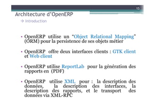 15

Architecture d’OpenERP
    Introduction



  • OpenERP utilise un “Object Relational Mapping”
    (ORM) pour la persistence de ses objets métier

  • OpenERP offre deux interfaces clients : GTK client
    et Web client

  • OpenERP utilise ReportLab pour la génération des
    rapports en (PDF)

  • OpenERP utilise XML pour : la description des
    données,     la description des interfaces, la
    description des rapports, et le transport  des
    données via XML-RPC
 