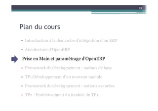 21




Plan du cours
• Introduction à la démarche d’intégration d’un ERP

• Architecture d’OpenERP

Prise en Main et paramétrage d’OpenERP

• Framework de développement : notions de base

• TP1:Développement d’un nouveau module

• Framework de développement : notions avancées

• TP2 : Enrichissement du module du TP1
 