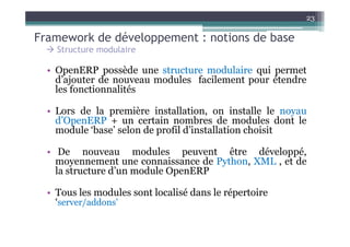 23

Framework de développement : notions de base
    Structure modulaire

  • OpenERP possède une structure modulaire qui permet
    d’ajouter de nouveau modules facilement pour étendre
    les fonctionnalités

  • Lors de la première installation, on installe le noyau
    d’OpenERP + un certain nombres de modules dont le
    module ‘base’ selon de profil d’installation choisit

  • De nouveau modules peuvent être développé,
    moyennement une connaissance de Python, XML , et de
    la structure d’un module OpenERP

  • Tous les modules sont localisé dans le répertoire
    ‘server/addons’
 
