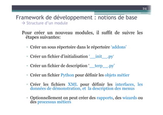24

Framework de développement : notions de base
    Structure d’un module

  Pour créer un nouveau modules, il suffit de suivre les
   étapes suivantes:

    ▫ Créer un sous répertoire dans le répertoire ‘addons’

    ▫ Créer un fichier d’initialisation ‘__init__.py’

    ▫ Créer un fichier de description ‘__terp__.py’

    ▫ Créer un fichier Python pour définir les objets métier

    ▫ Créer les fichiers XML pour définir les interfaces, les
      données de démonstration, et la description des menus

    ▫ Optionnellement on peut créer des rapports, des wizards ou
      des processus métiers
 