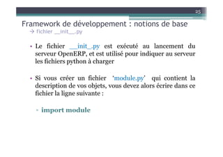 25

Framework de développement : notions de base
    fichier __init__.py

  • Le fichier __init_.py est exécuté au lancement du
    serveur OpenERP, et est utilisé pour indiquer au serveur
    les fichiers python à charger

  • Si vous créer un fichier ‘module.py’ qui contient la
    description de vos objets, vous devez alors écrire dans ce
    fichier la ligne suivante :

    ▫ import module
 