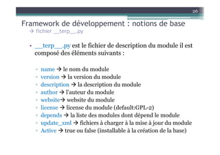 26

Framework de développement : notions de base
    fichier __terp__.py

  • __terp__.py est le fichier de description du module il est
    composé des éléments suivants :

    ▫   name le nom du module
    ▫   version la version du module
    ▫   description la description du module
    ▫   author l’auteur du module
    ▫   website website du module
    ▫   license license du module (default:GPL-2)
    ▫   depends la liste des modules dont dépend le module
    ▫   update_xml fichiers à charger à la mise à jour du module
    ▫   Active true ou false (installable à la création de la base)
 