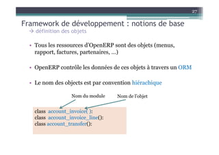 27

Framework de développement : notions de base
    définition des objets

  • Tous les ressources d’OpenERP sont des objets (menus,
    rapport, factures, partenaires, …)

  • OpenERP contrôle les données de ces objets à travers un ORM

  • Le nom des objects est par convention hiérachique

                   Nom du module    Nom de l’objet


    class account_invoice( ):
    class account_invoice_line():
    class account_transfer():
 
