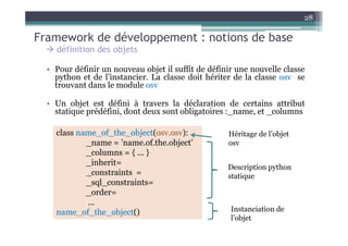 28

Framework de développement : notions de base
    définition des objets

  • Pour définir un nouveau objet il suffit de définir une nouvelle classe
    python et de l’instancier. La classe doit hériter de la classe osv se
    trouvant dans le module osv

  • Un objet est défini à travers la déclaration de certains attribut
    statique prédéfini, dont deux sont obligatoires :_name, et _columns

    class name_of_the_object(osv.osv):              Héritage de l’objet
            _name = ’name.of.the.object’            osv
            _columns = { ... }
            _inherit=
                                                    Description python
            _constraints =                          statique
            _sql_constraints=
            _order=
            ...
    name_of_the_object()                             Instanciation de
                                                     l’objet
 