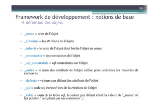 29

Framework de développement : notions de base
     définition des objets

 • _name = nom de l’objet

 • _columns = les attributs de l’objets

 • _inherit = le nom de l’objet dont hérite l’objet en cours

 • _constraints = les contraintes de l’objet

 • _sql_constraints = sql contraintes sur l’objet

 • _order = le nom des attributs de l’objet utilisé pour ordonner les résultats de
   recherche

 • _defauts = valeurs par défaut des attributs de l’objet

 • _sql = code sql éxécuté lors de la création de l’objet

 • _table = nom de la table sql, la valeur par défaut étant la valeur de ‘_name’ où
   les points ‘.’ remplacé par un underscor ‘_’
 