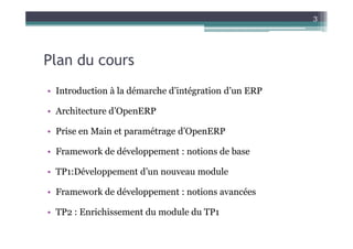 3




Plan du cours
• Introduction à la démarche d’intégration d’un ERP

• Architecture d’OpenERP

• Prise en Main et paramétrage d’OpenERP

• Framework de développement : notions de base

• TP1:Développement d’un nouveau module

• Framework de développement : notions avancées

• TP2 : Enrichissement du module du TP1
 
