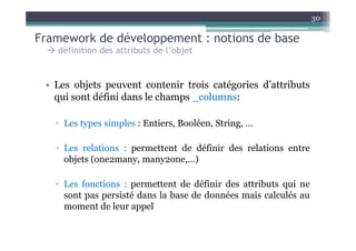 30

Framework de développement : notions de base
   définition des attributs de l’objet


 • Les objets peuvent contenir trois catégories d’attributs
   qui sont défini dans le champs _columns:

   ▫ Les types simples : Entiers, Booléen, String, …

   ▫ Les relations : permettent de définir des relations entre
     objets (one2many, many2one,…)

   ▫ Les fonctions : permettent de définir des attributs qui ne
     sont pas persisté dans la base de données mais calculés au
     moment de leur appel
 