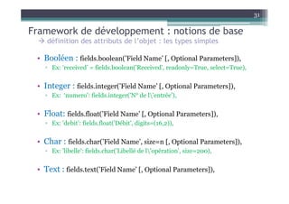 31

Framework de développement : notions de base
    définition des attributs de l’objet : les types simples

 • Booléen : fields.boolean(’Field Name’ [, Optional Parameters]),
   ▫ Ex: ‘received’ = fields.boolean('Received', readonly=True, select=True),


 • Integer : fields.integer(’Field Name’ [, Optional Parameters]),
   ▫ Ex: ‘numero': fields.integer('N° de l'entrée'),


 • Float: fields.float(’Field Name’ [, Optional Parameters]),
   ▫ Ex: 'debit': fields.float('Débit', digits=(16,2)),


 • Char : fields.char(’Field Name’, size=n [, Optional Parameters]),
   ▫ Ex: 'libelle': fields.char('Libellé de l'opération', size=200),


 • Text : fields.text(’Field Name’ [, Optional Parameters]),
 