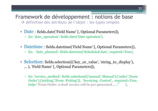 32

Framework de développement : notions de base
    définition des attributs de l’objet : les types simples

 • Date : fields.date(’Field Name’ [, Optional Parameters]),
   ▫ Ex: 'date_operation': fields.date('Date opération'),


 • Datetime : fields.datetime(’Field Name’ [, Optional Parameters]),
   ▫ Ex: 'date_planned': fields.datetime('Scheduled date', required=True),


 • Selection: fields.selection(((’key_or_value’, ’string_to_display’),
   ... ), ’Field Name’ [, Optional Parameters]),

   ▫ Ex: 'invoice_method': fields.selection([('manual','Manual'),('order','From
     Order'),('picking','From Picking')], 'Invoicing Control', required=True,
     help="From Order: a draft invoice will be pre-generated…..."      ),
 