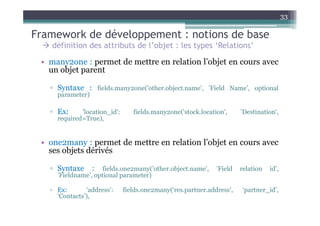33

Framework de développement : notions de base
   définition des attributs de l’objet : les types ‘Relations’

 • many2one : permet de mettre en relation l’objet en cours avec
   un objet parent

   ▫ Syntaxe : fields.many2one(’other.object.name’, ’Field Name’, optional
     parameter)

   ▫ Ex:     'location_id':      fields.many2one('stock.location',     'Destination',
     required=True),


 • one2many : permet de mettre en relation l’objet en cours avec
   ses objets dérivés

   ▫ Syntaxe      :  fields.one2many(’other.object.name’,     ’Field   relation   id’,
     ’Fieldname’, optional parameter)

   ▫ Ex:       ‘address’:     fields.one2many(‘res.partner.address’,   ‘partner_id’,
     ‘Contacts’),
 
