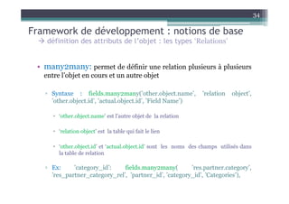34

Framework de développement : notions de base
    définition des attributs de l’objet : les types ‘Relations’


 • many2many: permet de définir une relation plusieurs à plusieurs
   entre l’objet en cours et un autre objet

   ▫ Syntaxe : fields.many2many(’other.object.name’,              ’relation   object’,
     ’other.object.id’, ’actual.object.id’, ’Field Name’)

        ‘other.object.name’ est l’autre objet de la relation

        ‘relation object’ est la table qui fait le lien

        ‘other.object.id’ et ‘actual.object.id’ sont les noms des champs utilisés dans
        la table de relation

   ▫ Ex:     ’category_id’:    fields.many2many(        ’res.partner.category’,
     ’res_partner_category_rel’, ’partner_id’, ’category_id’, ’Categories’),
 