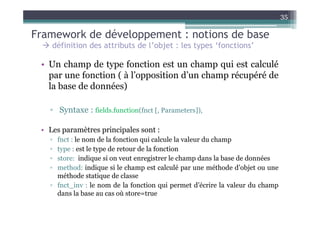 35

Framework de développement : notions de base
    définition des attributs de l’objet : les types ‘fonctions’

 • Un champ de type fonction est un champ qui est calculé
   par une fonction ( à l’opposition d’un champ récupéré de
   la base de données)

   ▫ Syntaxe : fields.function(fnct [, Parameters]),

 • Les paramètres principales sont :
   ▫ fnct : le nom de la fonction qui calcule la valeur du champ
   ▫ type : est le type de retour de la fonction
   ▫ store: indique si on veut enregistrer le champ dans la base de données
   ▫ method: indique si le champ est calculé par une méthode d’objet ou une
     méthode statique de classe
   ▫ fnct_inv : le nom de la fonction qui permet d’écrire la valeur du champ
     dans la base au cas où store=true
 