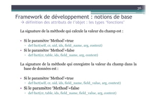 36

Framework de développement : notions de base
    définition des attributs de l’objet : les types ‘fonctions’

 La signature de la méthode qui calcule la valeur du champ est :

 • Si le paramètre ‘Method’=true
   ▫ def fnct(self, cr, uid, ids, field_name, arg, context)
 • Si le paramètre ‘Method’=false
   ▫ def fnct(cr, table, ids, field_name, arg, context)

 La signature de la méthode qui enregistre la valeur du champ dans la
   base de données est :

 • Si le paramètre ‘Method’=true
   ▫ def fnct(self, cr, uid, ids, field_name, field_value, arg, context)
 • Si le paramètre ‘Method’=false
   ▫ def fnct(cr, table, ids, field_name, field_value, arg, context)
 