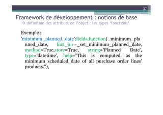 37

Framework de développement : notions de base
   définition des attributs de l’objet : les types ‘fonctions’

 Exemple :
 'minimum_planned_date':fields.function(_minimum_pla
   nned_date,     fnct_inv=_set_minimum_planned_date,
   method=True,store=True,      string='Planned Date',
   type='datetime', help="This is computed as the
   minimum scheduled date of all purchase order lines'
   products."),
 