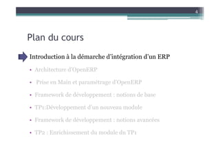 4




Plan du cours
Introduction à la démarche d’intégration d’un ERP

• Architecture d’OpenERP

• Prise en Main et paramétrage d’OpenERP

• Framework de développement : notions de base

• TP1:Développement d’un nouveau module

• Framework de développement : notions avancées

• TP2 : Enrichissement du module du TP1
 