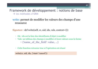 42

Framework de développement : notions de base
    les méthodes d’ORM

 write: permet de modifier les valeurs des champs d’une
  ressource

 Signature : def write(self, cr, uid, ids, vals, context={})

   ▫ Où : ids est la liste des identifiants d’objet à modifier
   ▫ Vals: un tableau des champs à modifier et leurs valeurs sous la forme
            {‘name_of_the_field’: value, ...}

   ▫ Cette fonction retourne true si l’opération est réussi

    write(cr, uid, ids, {’state’:’cancel’})
 