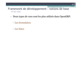 43

Framework de développement : notions de base
   les vues

 • Deux types de vues sont les plus utilisés dans OpenERP:


   ▫ Les formulaires

   ▫ Les listes
 