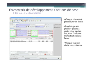 44

Framework de développement : notions de base
   les vues : les formulaires

                                   • Chaque champ est
                                   précédé par un libellé

                                   • les champs sont
                                   placé de gauche à
                                   droite et de haut en
                                   bas, dans l’ordre de
                                   leur définition dans
                                   la vue

                                   • Chaque page est
                                   divisé en 4 colonnes
 