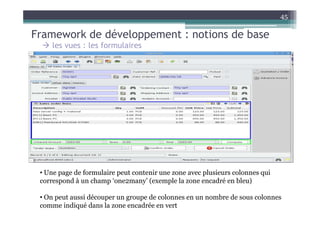 45

Framework de développement : notions de base
     les vues : les formulaires




 • Une page de formulaire peut contenir une zone avec plusieurs colonnes qui
 correspond à un champ ‘one2many’ (exemple la zone encadré en bleu)

 • On peut aussi découper un groupe de colonnes en un nombre de sous colonnes
 comme indiqué dans la zone encadrée en vert
 