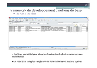 47

Framework de développement : notions de base
     les vues : les listes




 • Les listes sont utilisé pour visualiser les données de plusieurs ressources en
 même temps

 • Les vues listes sont plus simples que les formulaires et ont moins d’options
 