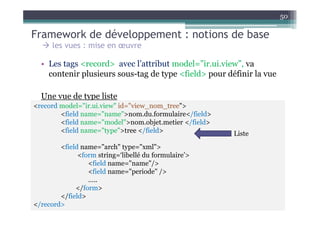 50

Framework de développement : notions de base
      les vues : mise en œuvre

  • Les tags <record> avec l’attribut model=”ir.ui.view”, va
    contenir plusieurs sous-tag de type <field> pour définir la vue

  Une vue de type liste
<record model="ir.ui.view" id="view_nom_tree">
        <field name="name">nom.du.formulaire</field>
        <field name="model">nom.objet.metier </field>
        <field name="type">tree </field>                Liste
        <field name="arch" type="xml">
              <form string=‘libellé du formulaire’>
                 <field name="name"/>
                 <field name="periode" />
                 …..
             </form>
        </field>
</record>
 