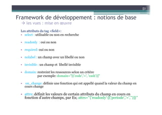 51

Framework de développement : notions de base
      les vues : mise en œuvre
 Les attributs du tag <field>:
 • select : utilisable ou non en recherche

 • readonly : oui ou non

 • required: oui ou non

 • nolabel : un champ avec un libellé ou non

 • invisible : un champ et libellé invisible

 • domain: restreint les ressources selon un critère
           par exemple: domain="[('code','=', 'cash')]"

 •    on_change: définie une fonction qui est appellé quand la valeur du champ en
     cours change

 • attrs: définit les valeurs de certain attributs du champ en cours en
   fonction d’autre champs, par Ex; attrs="{'readonly':[('periode','=','')]}"
 