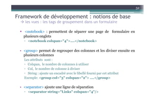 52

Framework de développement : notions de base
     les vues : les tags de groupement dans un formulaire

 •    <notebook> : permettent de séparer une page de formulaire en
     plusieurs onglets
     ▫ <notebook colspan="4">....</notebook>

 • <group> permet de regrouper des colonnes et les diviser ensuite en
   plusieurs colonnes
     Les attributs sont :
     ▫ Colspan, le nombre de colonnes à utiliser
     ▫ Col, le nombre de colonne à diviser
     ▫ String : ajoute un encadré avec le libellé fourni par cet attribut
     Exemple: <group col="3" colspan="2"> ….</group>

 • <separator> ajoute une ligne de séparation
     ▫ <separator string="Links" colspan="4"/>
 