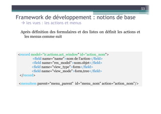 53

Framework de développement : notions de base
     les vues : les actions et menus

  Après définition des formulaires et des listes on définit les actions et
    les menus comme suit



<record model="ir.actions.act_window" id="action_nom">
         <field name="name">nom de l’action</field>
        <field name="res_model">nom.objet</field>
        <field name="view_type">form</field>
        <field name="view_mode">form,tree</field>
 </record>

 <menuitem parent="menu_parent" id="menu_nom" action="action_nom"/>
 