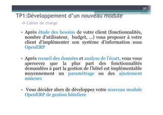 56

TP1:Développement d’un nouveau module
   Cahier de charge

 • Après étude des besoins de votre client (fonctionnalités,
   nombre d’utilisateur, budget, …) vous proposer à votre
   client d’implémenter son système d’information sous
   OpenERP

 • Après recueil des données et analyse de l’écart, vous vous
   apercevez que la plus part des fonctionnalités
   demandées à part la gestion de l’hôtel est implémentable
   moyennement un paramétrage ou des ajustement
   mineurs

 • Vous décider alors de développez votre nouveau module
   OpenERP de gestion hôteliere
 