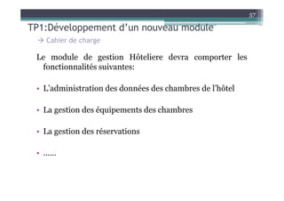 57

TP1:Développement d’un nouveau module
   Cahier de charge

 Le module de gestion Hôteliere devra comporter les
  fonctionnalités suivantes:

 • L’administration des données des chambres de l’hôtel

 • La gestion des équipements des chambres

 • La gestion des réservations

 • ……
 