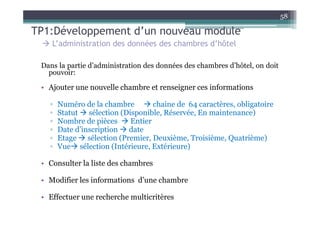 58

TP1:Développement d’un nouveau module
    L’administration des données des chambres d’hôtel

 Dans la partie d’administration des données des chambres d’hôtel, on doit
   pouvoir:

 • Ajouter une nouvelle chambre et renseigner ces informations

   ▫   Numéro de la chambre       chaine de 64 caractères, obligatoire
   ▫   Statut sélection (Disponible, Réservée, En maintenance)
   ▫   Nombre de pièces    Entier
   ▫   Date d’inscription date
   ▫   Etage sélection (Premier, Deuxième, Troisième, Quatrième)
   ▫   Vue sélection (Intérieure, Extérieure)

 • Consulter la liste des chambres

 • Modifier les informations d’une chambre

 • Effectuer une recherche multicritères
 