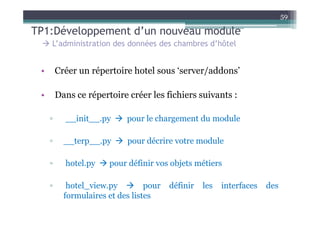 59

TP1:Développement d’un nouveau module
     L’administration des données des chambres d’hôtel


 •       Créer un répertoire hotel sous ‘server/addons’

 •       Dans ce répertoire créer les fichiers suivants :

     ▫     __init__.py      pour le chargement du module

     ▫     __terp__.py      pour décrire votre module

     ▫     hotel.py    pour définir vos objets métiers

     ▫      hotel_view.py         pour   définir   les   interfaces   des
           formulaires et des listes
 