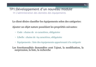 63

TP1:Développement d’un nouveau module
    L’administration des données des équipements


 Le client désire classifier les équipements selon des catégories:

 Ajouter un objet nature possédant les propriétés suivantes:

   ▫ Code : chaine de 10 caractères, obligatoire

   ▫ Libelle : chaine de 64 caractères, obligatoire

   ▫ Equipements : liste des équipements appartenant à la catégorie

 Les fonctionnalités demandées sont l’ajout, la modification, la
   surpression, la liste, la recherche
 