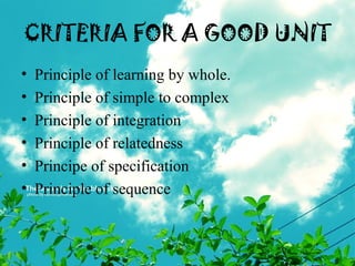 CRITERIA FOR A GOOD UNIT
• Principle of learning by whole.
• Principle of simple to complex
• Principle of integration
• Principle of relatedness
• Principe of specification
• Principle of sequence
 