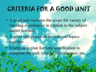 CRITERIA FOR A GOOD UNIT
• A good unit includes the scope for variety of
learning experiences in relation to the subject
matter learned.
• A good unit places all the relevant topics
together.
• It help us to plan for time specification to
complete the unit, scheme of evaluation, etc.
 