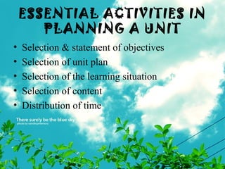 ESSENTIAL ACTIVITIES IN
PLANNING A UNIT
• Selection & statement of objectives
• Selection of unit plan
• Selection of the learning situation
• Selection of content
• Distribution of time
 