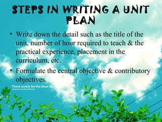 STEPS IN WRITING A UNIT
PLAN
• Write down the detail such as the title of the
unit, number of hour required to teach & the
practical experience, placement in the
curriculum, etc.
• Formulate the central objective & contributory
objectives.
 