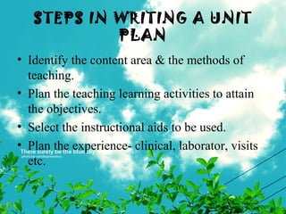 STEPS IN WRITING A UNIT
PLAN
• Identify the content area & the methods of
teaching.
• Plan the teaching learning activities to attain
the objectives.
• Select the instructional aids to be used.
• Plan the experience- clinical, laborator, visits
etc.
 