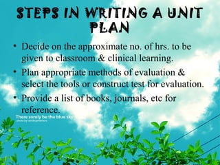 STEPS IN WRITING A UNIT
PLAN
• Decide on the approximate no. of hrs. to be
given to classroom & clinical learning.
• Plan appropriate methods of evaluation &
select the tools or construct test for evaluation.
• Provide a list of books, journals, etc for
reference.
 