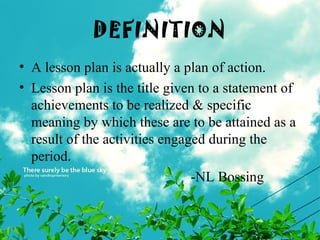 DEFINITION
• A lesson plan is actually a plan of action.
• Lesson plan is the title given to a statement of
achievements to be realized & specific
meaning by which these are to be attained as a
result of the activities engaged during the
period.
-NL Bossing
 