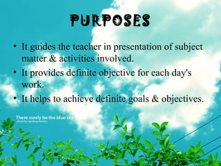 PURPOSES
• It guides the teacher in presentation of subject
matter & activities involved.
• It provides definite objective for each day's
work.
• It helps to achieve definite goals & objectives.
 
