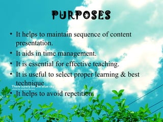 PURPOSES
• It helps to maintain sequence of content
presentation.
• It aids in time management.
• It is essential for effective teaching.
• It is useful to select proper learning & best
technique
• It helps to avoid repetition.
 