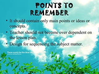 POINTS TO
REMEMBER
• It should contain only main points or ideas or
concepts.
• Teacher should not become over dependent on
the lesson plan.
• Design for sequencing the subject matter.
 