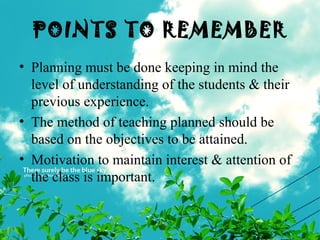 POINTS TO REMEMBER
• Planning must be done keeping in mind the
level of understanding of the students & their
previous experience.
• The method of teaching planned should be
based on the objectives to be attained.
• Motivation to maintain interest & attention of
the class is important.
 