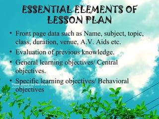 ESSENTIAL ELEMENTS OF
LESSON PLAN
• Front page data such as Name, subject, topic,
class, duration, venue, A.V. Aids etc.
• Evaluation of previous knowledge.
• General learning objectives/ Central
objectives.
• Specific learning objectives/ Behavioral
objectives
 
