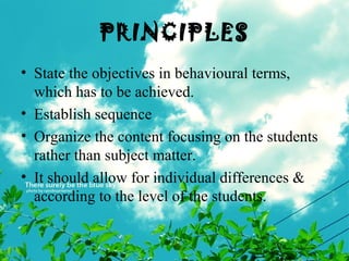 PRINCIPLES
• State the objectives in behavioural terms,
which has to be achieved.
• Establish sequence
• Organize the content focusing on the students
rather than subject matter.
• It should allow for individual differences &
according to the level of the students.
 