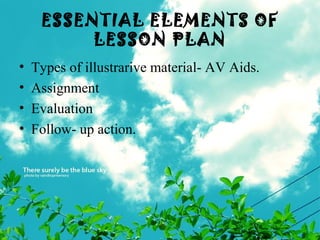 ESSENTIAL ELEMENTS OF
LESSON PLAN
• Types of illustrarive material- AV Aids.
• Assignment
• Evaluation
• Follow- up action.
 