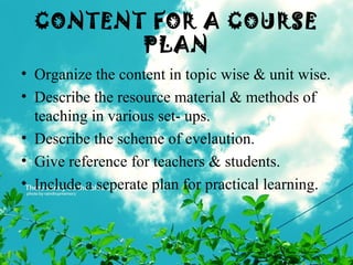 CONTENT FOR A COURSE
PLAN
• Organize the content in topic wise & unit wise.
• Describe the resource material & methods of
teaching in various set- ups.
• Describe the scheme of evelaution.
• Give reference for teachers & students.
• Include a seperate plan for practical learning.
 