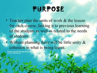 PURPOSE
• Teacher plan the units of work & the lesson
for each course, linking it to previous learning
of the students as well as related to the needs
of students.
• Without planning there will be little unity &
cohesion in what is being learnt.
 